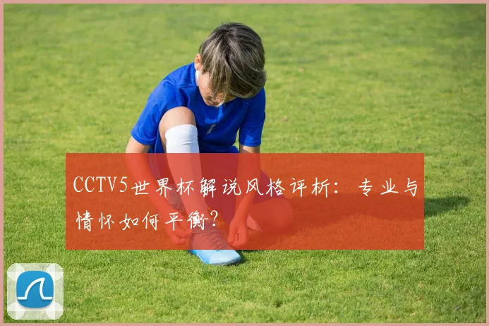 CCTV5世界杯解说风格评析：专业与情怀如何平衡？