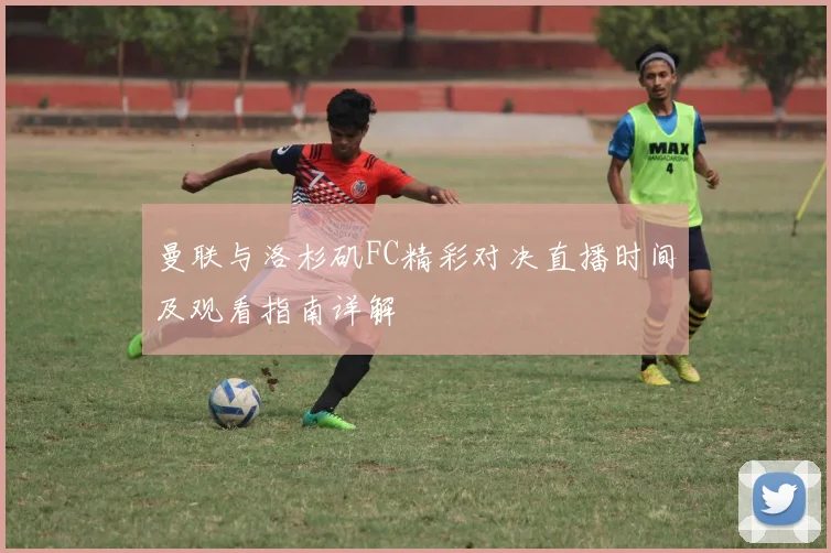 曼联与洛杉矶FC精彩对决直播时间及观看指南详解