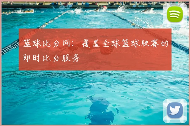 篮球比分网:覆盖全球篮球联赛的即时比分服务