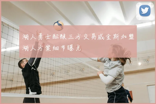 湖人勇士酝酿三方交易威金斯加盟湖人方案细节曝光