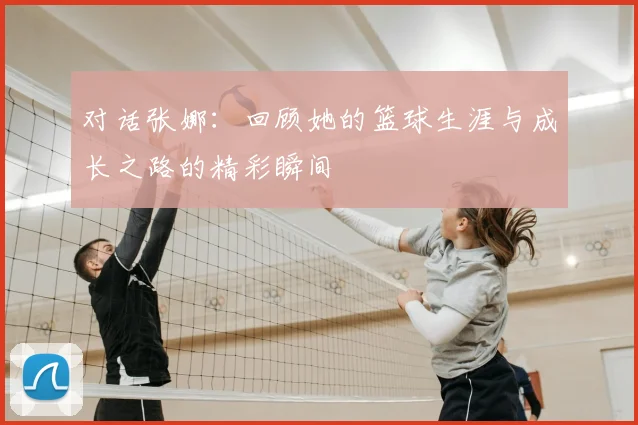 对话张娜：回顾她的篮球生涯与成长之路的精彩瞬间