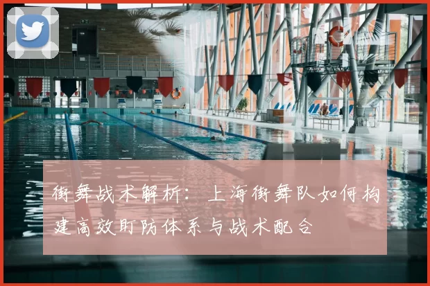 街舞战术解析：上海街舞队如何构建高效盯防体系与战术配合