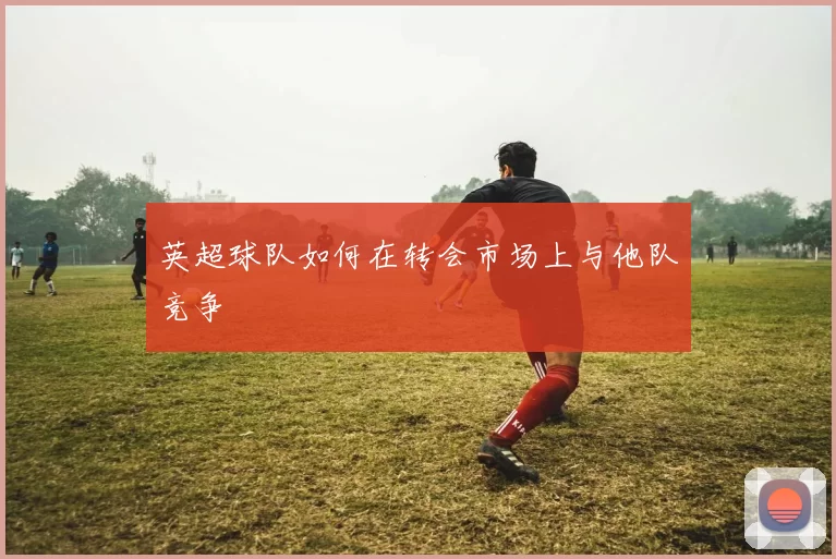 英超球队如何在转会市场上与他队竞争