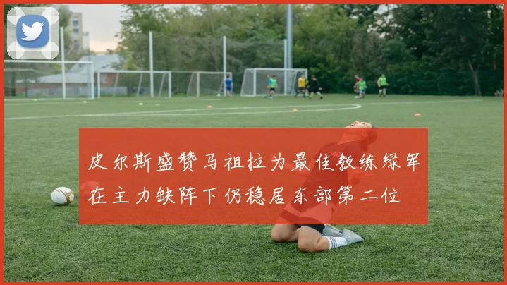 皮尔斯盛赞马祖拉为最佳教练绿军在主力缺阵下仍稳居东部第二位