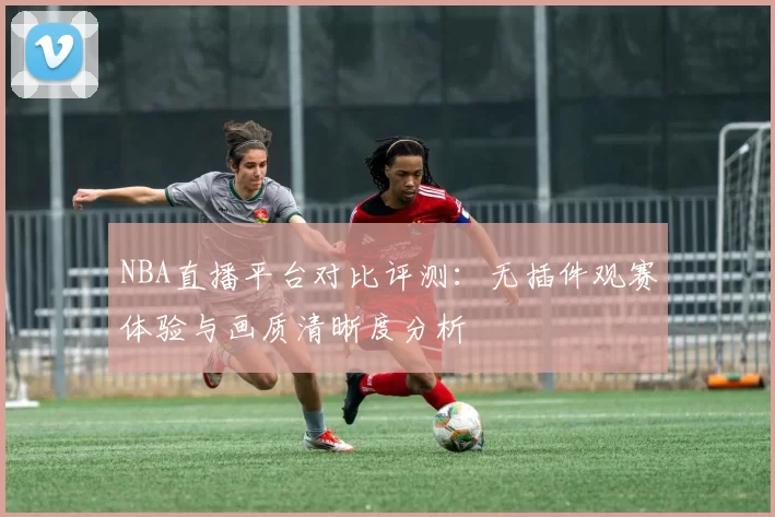NBA直播平台对比评测：无插件观赛体验与画质清晰度分析