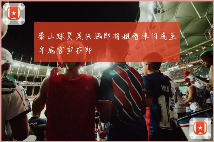 泰山球员吴兴涵即将租借津门虎至年底官宣在即