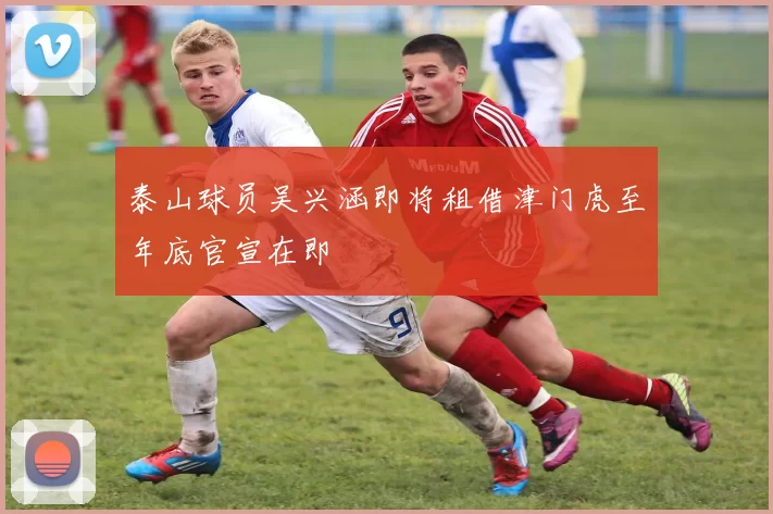 泰山球员吴兴涵即将租借津门虎至年底官宣在即