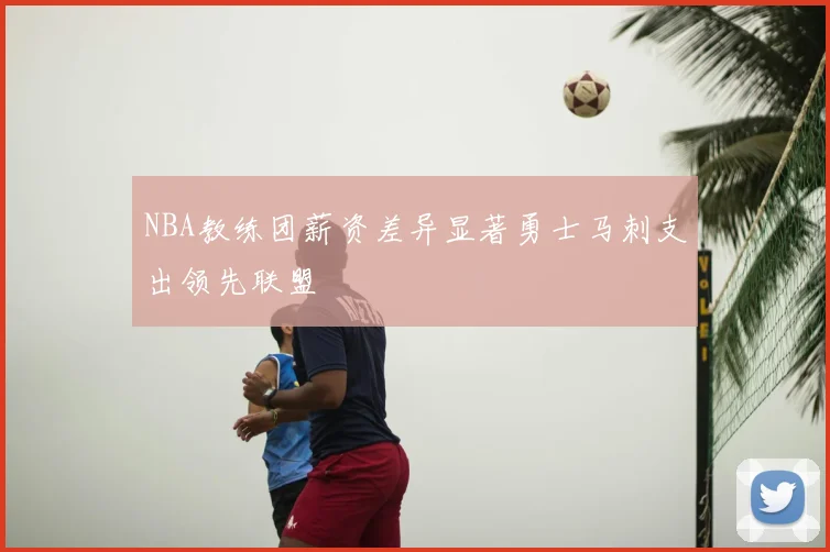 NBA教练团薪资差异显著勇士马刺支出领先联盟