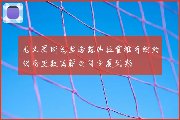 尤文图斯总监透露弗拉霍维奇续约仍存变数高薪合同今夏到期