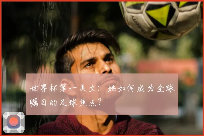 世界杯第一美女:她如何成为全球瞩目的足球焦点?
