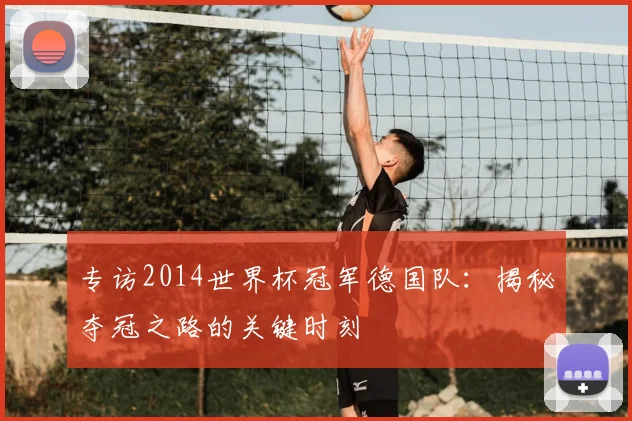 专访2014世界杯冠军德国队:揭秘夺冠之路的关键时刻
