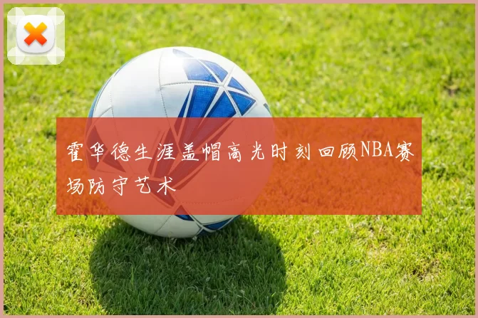 霍华德生涯盖帽高光时刻回顾NBA赛场防守艺术