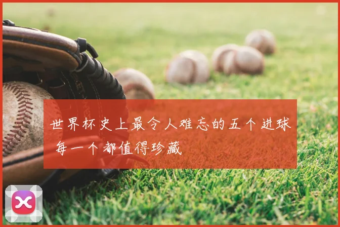 世界杯史上最令人难忘的五个进球 每一个都值得珍藏