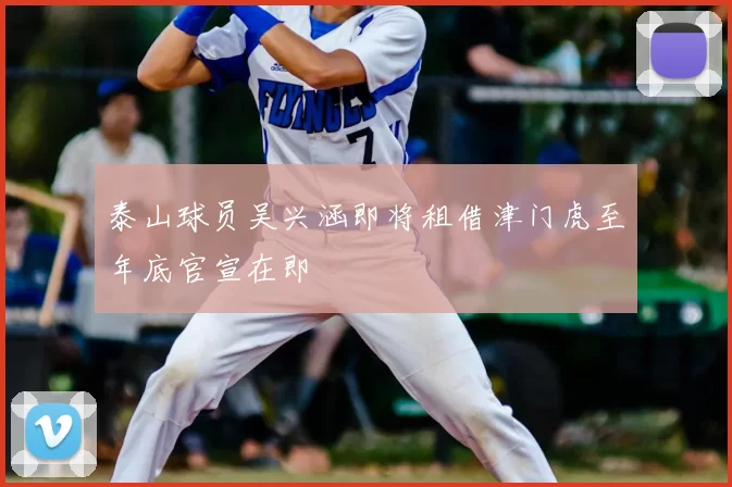 泰山球员吴兴涵即将租借津门虎至年底官宣在即