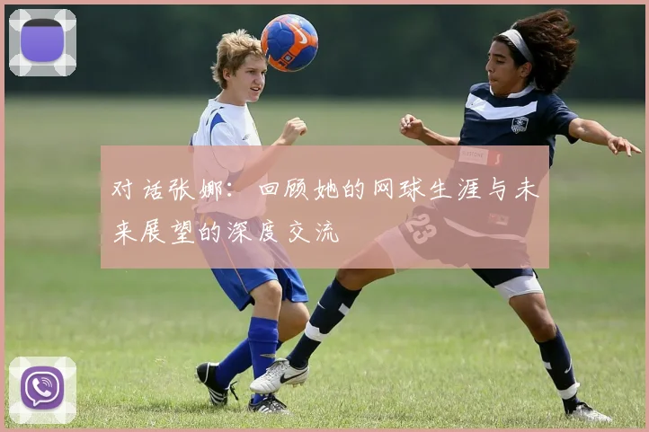 对话张娜：回顾她的网球生涯与未来展望的深度交流