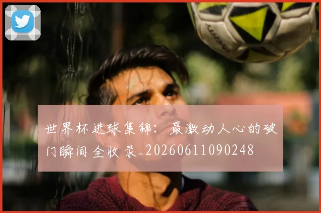 世界杯进球集锦：最激动人心的破门瞬间全收录_20260611090248