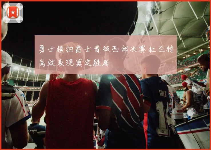 勇士横扫爵士晋级西部决赛杜兰特高效表现奠定胜局