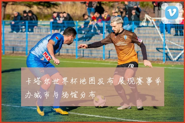 卡塔尔世界杯地图发布 展现赛事举办城市与场馆分布