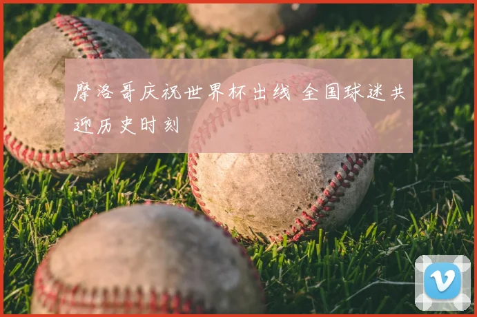摩洛哥庆祝世界杯出线 全国球迷共迎历史时刻