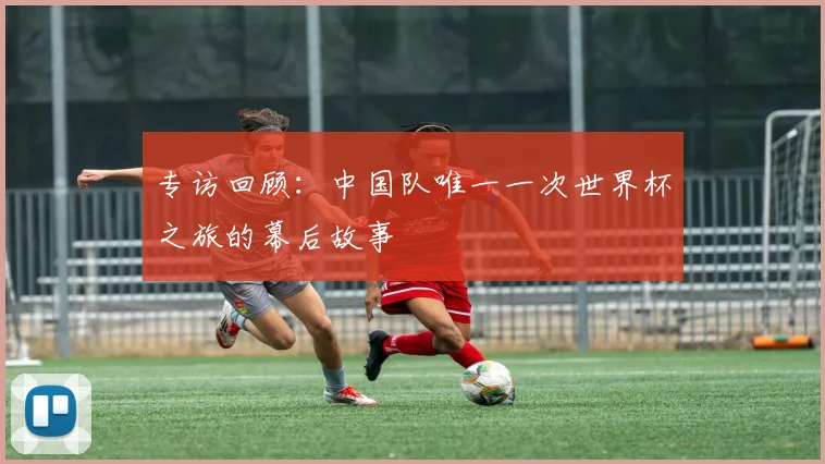 专访回顾:中国队唯一一次世界杯之旅的幕后故事