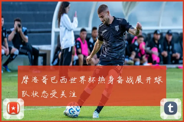 摩洛哥巴西世界杯热身备战展开球队状态受关注