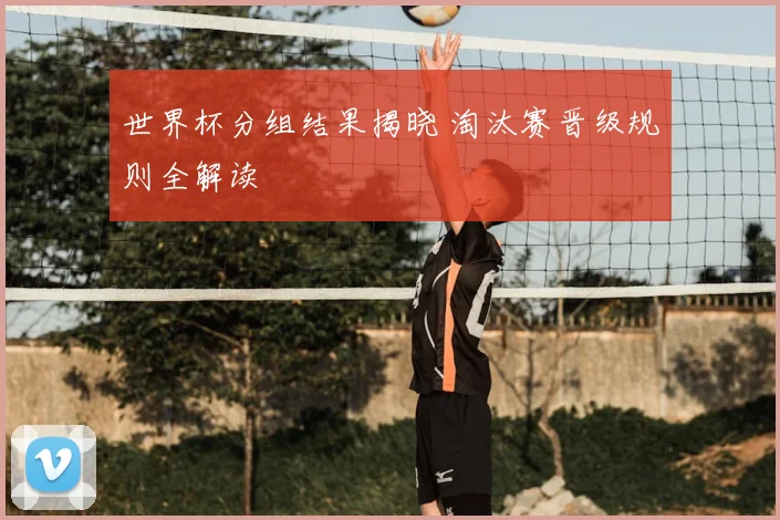 世界杯分组结果揭晓 淘汰赛晋级规则全解读