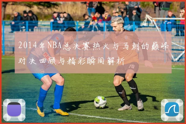 2014年NBA总决赛热火与马刺的巅峰对决回顾与精彩瞬间解析