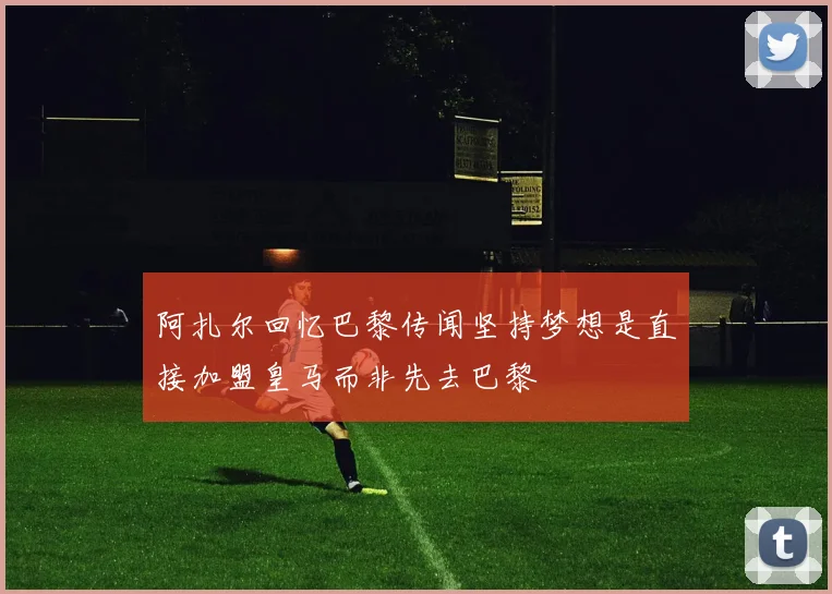 阿扎尔回忆巴黎传闻坚持梦想是直接加盟皇马而非先去巴黎