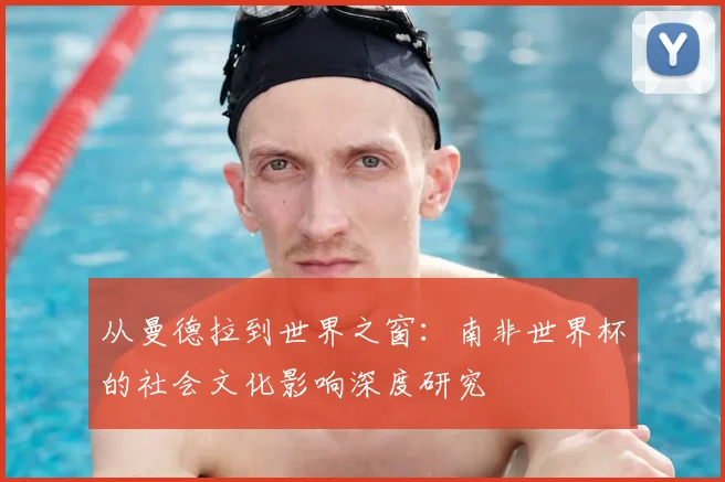 从曼德拉到世界之窗：南非世界杯的社会文化影响深度研究