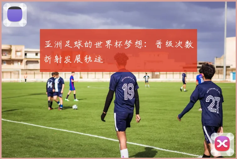 亚洲足球的世界杯梦想:晋级次数折射发展轨迹