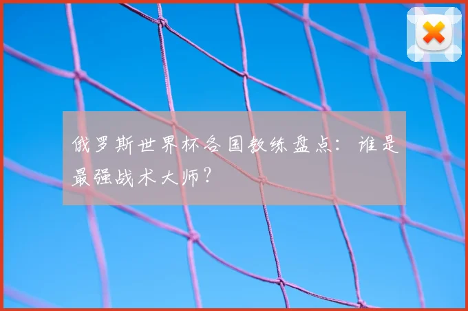俄罗斯世界杯各国教练盘点：谁是最强战术大师？