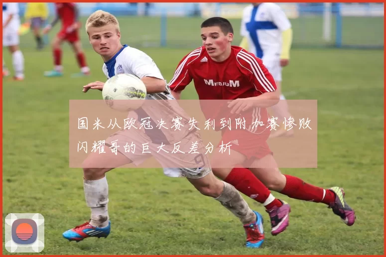 国米从欧冠决赛失利到附加赛惨败闪耀哥的巨大反差分析