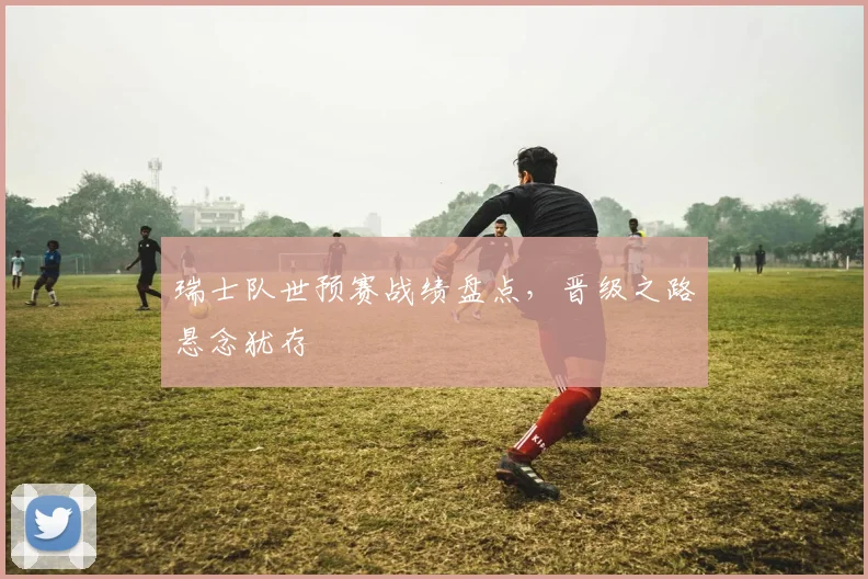 瑞士队世预赛战绩盘点，晋级之路悬念犹存