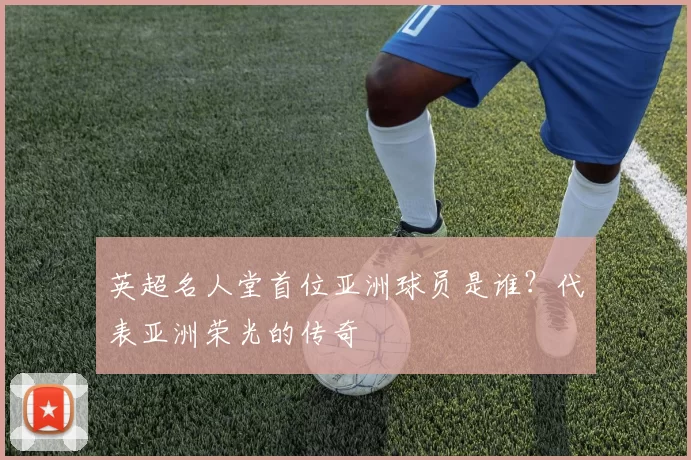 英超名人堂首位亚洲球员是谁？代表亚洲荣光的传奇