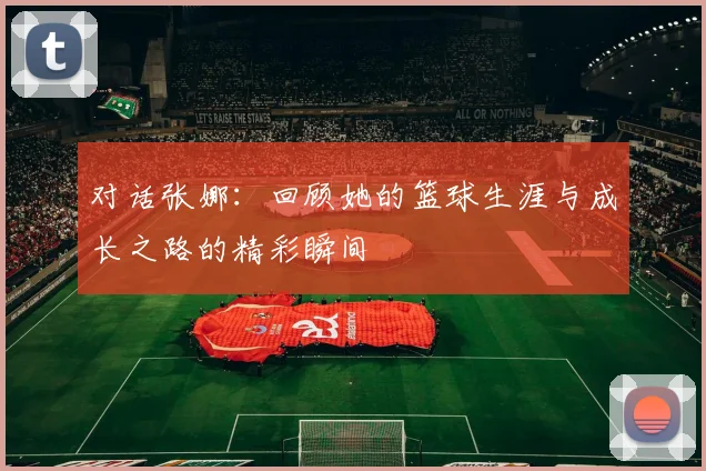 对话张娜：回顾她的篮球生涯与成长之路的精彩瞬间