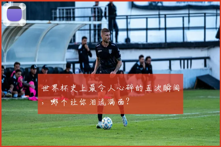 世界杯史上最令人心碎的五次瞬间，哪个让你泪流满面？