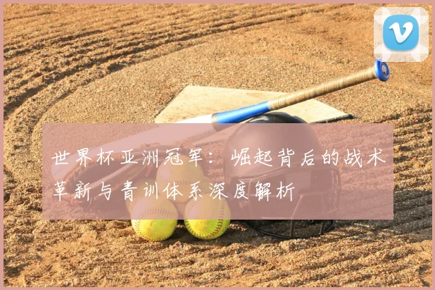 世界杯亚洲冠军:崛起背后的战术革新与青训体系深度解析