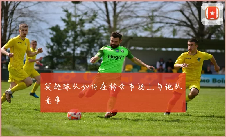 英超球队如何在转会市场上与他队竞争