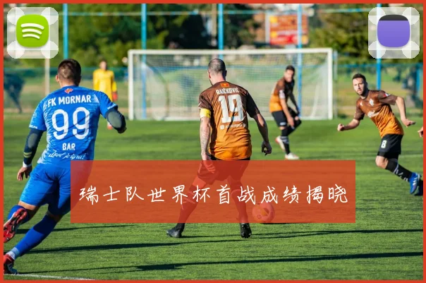 瑞士队世界杯首战成绩揭晓