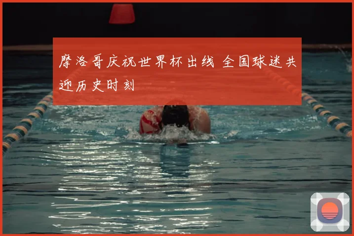 摩洛哥庆祝世界杯出线 全国球迷共迎历史时刻