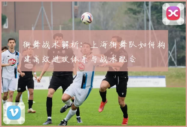 街舞战术解析：上海街舞队如何构建高效进攻体系与战术配合