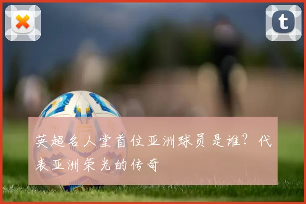 英超名人堂首位亚洲球员是谁?代表亚洲荣光的传奇