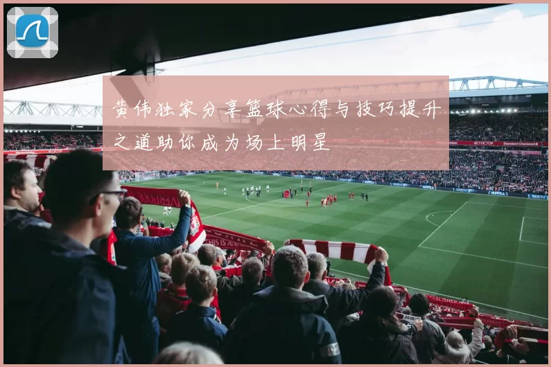 黄伟独家分享篮球心得与技巧提升之道助你成为场上明星