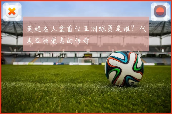 英超名人堂首位亚洲球员是谁？代表亚洲荣光的传奇