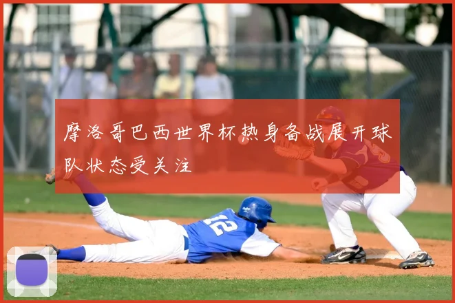 摩洛哥巴西世界杯热身备战展开球队状态受关注