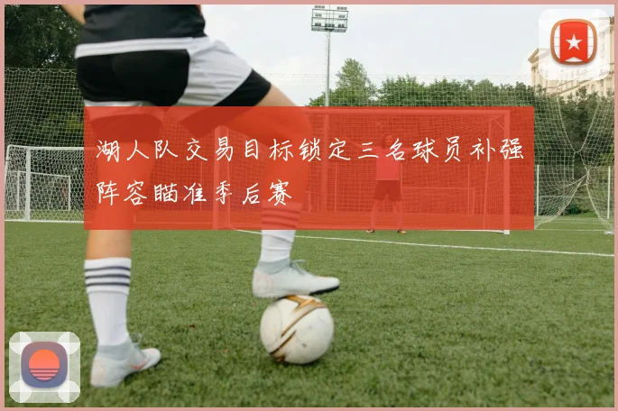 湖人队交易目标锁定三名球员补强阵容瞄准季后赛