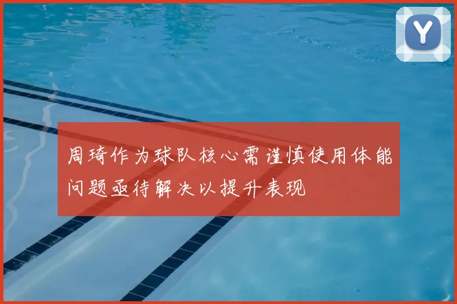 周琦作为球队核心需谨慎使用体能问题亟待解决以提升表现