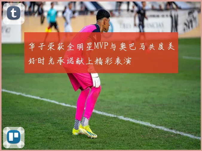 华子荣获全明星MVP与奥巴马共度美好时光承诺献上精彩表演