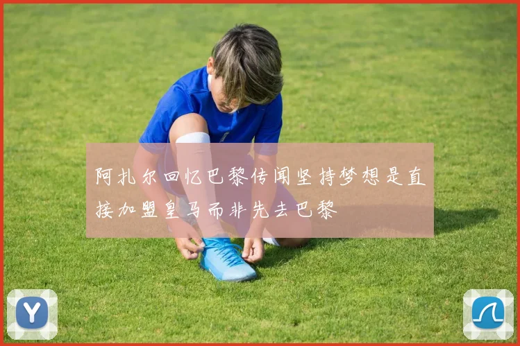 阿扎尔回忆巴黎传闻坚持梦想是直接加盟皇马而非先去巴黎