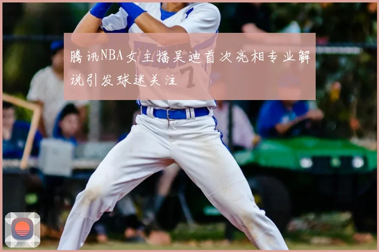 腾讯NBA女主播吴迪首次亮相专业解说引发球迷关注